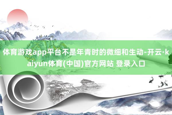 体育游戏app平台不是年青时的微细和生动-开云·kaiyun体育(中国)官方网站 登录入口