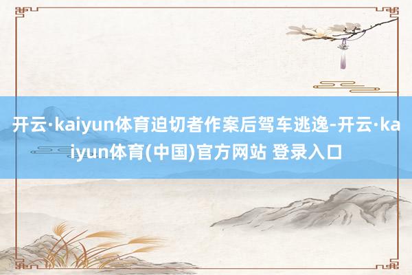 开云·kaiyun体育迫切者作案后驾车逃逸-开云·kaiyun体育(中国)官方网站 登录入口