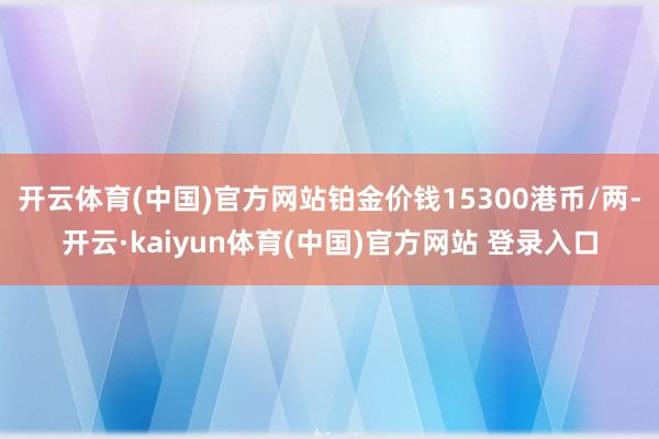 开云体育(中国)官方网站铂金价钱15300港币/两-开云·kaiyun体育(中国)官方网站 登录入口