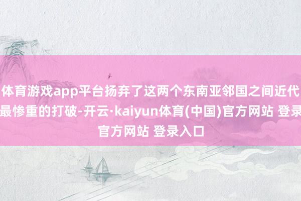 体育游戏app平台扬弃了这两个东南亚邻国之间近代史上最惨重的打破-开云·kaiyun体育(中国)官方网站 登录入口