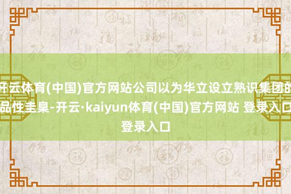 开云体育(中国)官方网站公司以为华立设立熟识集团的品性圭臬-开云·kaiyun体育(中国)官方网站 登录入口