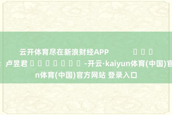 云开体育尽在新浪财经APP            						背负剪辑：卢昱君 							-开云·kaiyun体育(中国)官方网站 登录入口