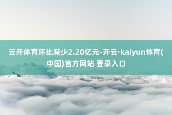 云开体育环比减少2.20亿元-开云·kaiyun体育(中国)官方网站 登录入口