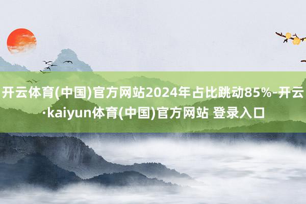 开云体育(中国)官方网站2024年占比跳动85%-开云·kaiyun体育(中国)官方网站 登录入口