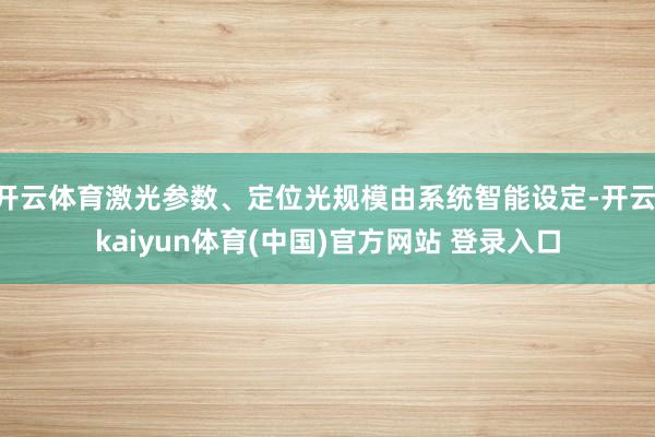 开云体育激光参数、定位光规模由系统智能设定-开云·kaiyun体育(中国)官方网站 登录入口