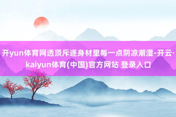 开yun体育网透顶斥逐身材里每一点阴凉潮湿-开云·kaiyun体育(中国)官方网站 登录入口