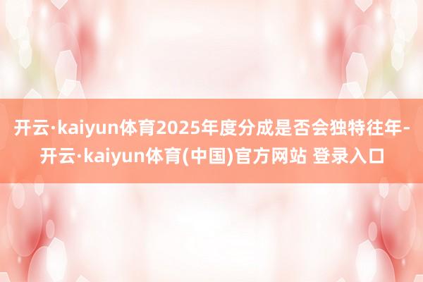 开云·kaiyun体育2025年度分成是否会独特往年-开云·kaiyun体育(中国)官方网站 登录入口