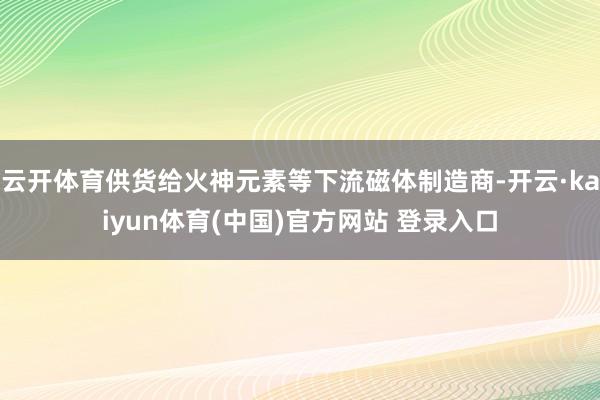 云开体育供货给火神元素等下流磁体制造商-开云·kaiyun体育(中国)官方网站 登录入口