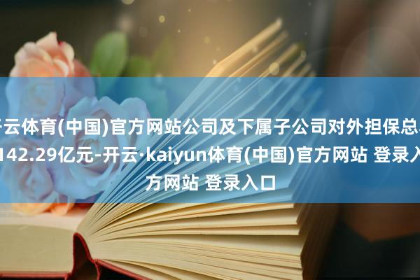 开云体育(中国)官方网站公司及下属子公司对外担保总和为142.29亿元-开云·kaiyun体育(中国)官方网站 登录入口