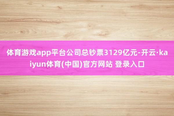 体育游戏app平台公司总钞票3129亿元-开云·kaiyun体育(中国)官方网站 登录入口