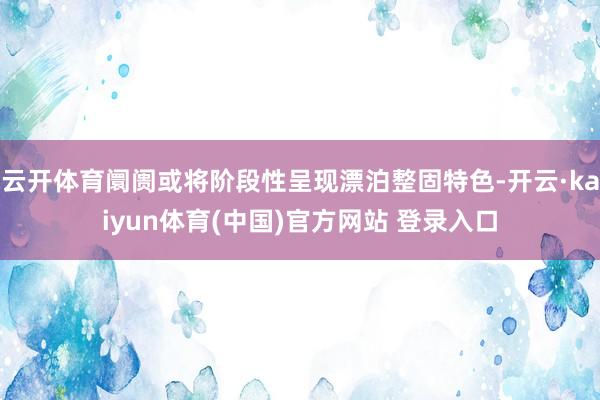 云开体育阛阓或将阶段性呈现漂泊整固特色-开云·kaiyun体育(中国)官方网站 登录入口