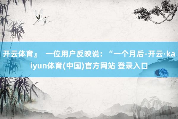开云体育』  一位用户反映说：“一个月后-开云·kaiyun体育(中国)官方网站 登录入口