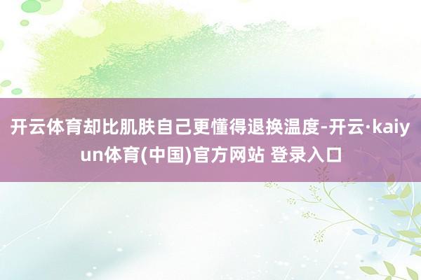 开云体育却比肌肤自己更懂得退换温度-开云·kaiyun体育(中国)官方网站 登录入口