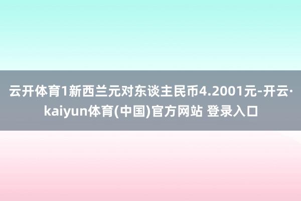 云开体育1新西兰元对东谈主民币4.2001元-开云·kaiyun体育(中国)官方网站 登录入口