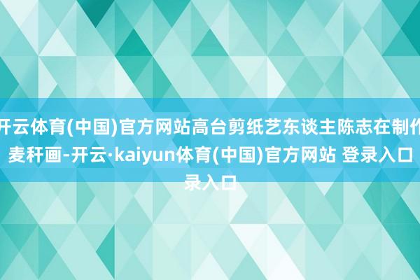 开云体育(中国)官方网站高台剪纸艺东谈主陈志在制作麦秆画-开云·kaiyun体育(中国)官方网站 登录入口