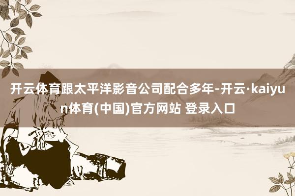 开云体育跟太平洋影音公司配合多年-开云·kaiyun体育(中国)官方网站 登录入口