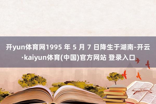 开yun体育网1995 年 5 月 7 日降生于湖南-开云·kaiyun体育(中国)官方网站 登录入口