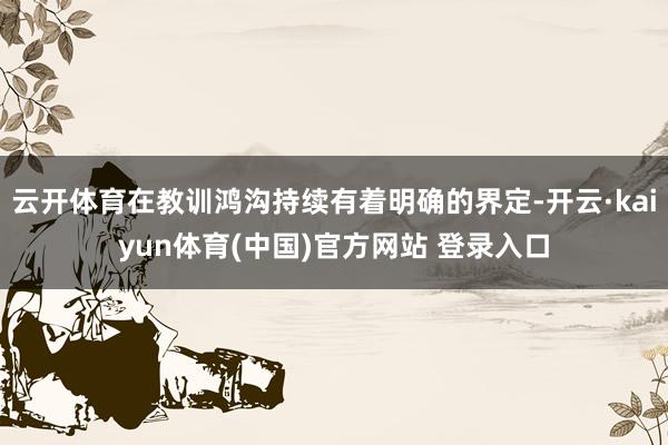 云开体育在教训鸿沟持续有着明确的界定-开云·kaiyun体育(中国)官方网站 登录入口