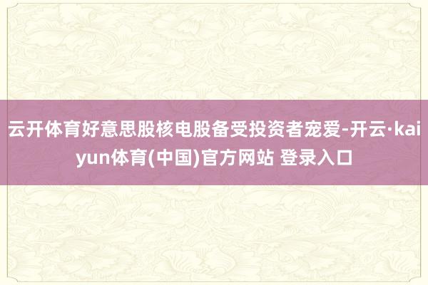 云开体育好意思股核电股备受投资者宠爱-开云·kaiyun体育(中国)官方网站 登录入口