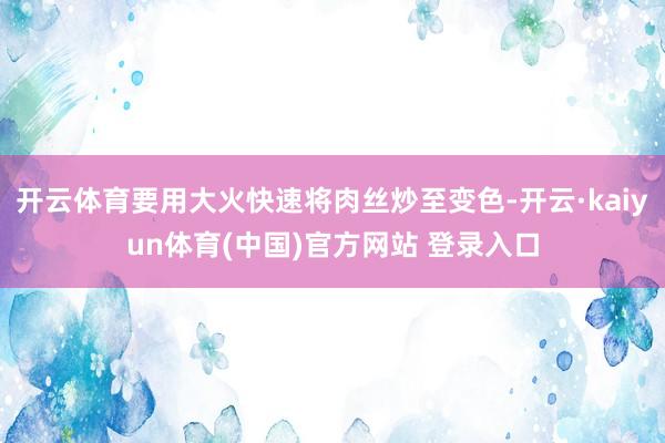 开云体育要用大火快速将肉丝炒至变色-开云·kaiyun体育(中国)官方网站 登录入口