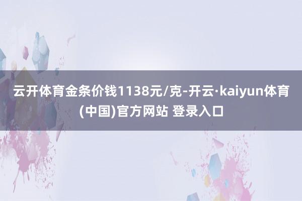 云开体育金条价钱1138元/克-开云·kaiyun体育(中国)官方网站 登录入口
