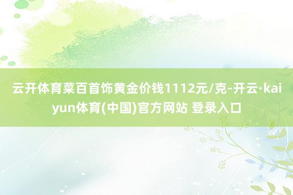 云开体育菜百首饰黄金价钱1112元/克-开云·kaiyun体育(中国)官方网站 登录入口
