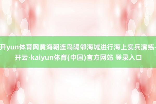 开yun体育网黄海朝连岛隔邻海域进行海上实兵演练-开云·kaiyun体育(中国)官方网站 登录入口