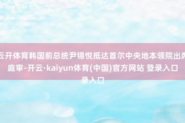 云开体育韩国前总统尹锡悦抵达首尔中央地本领院出席庭审-开云·kaiyun体育(中国)官方网站 登录入口
