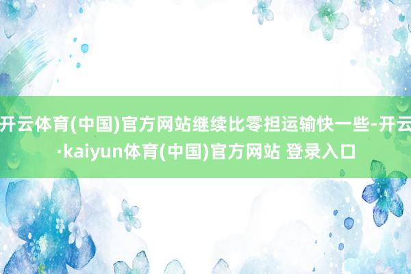 开云体育(中国)官方网站继续比零担运输快一些-开云·kaiyun体育(中国)官方网站 登录入口