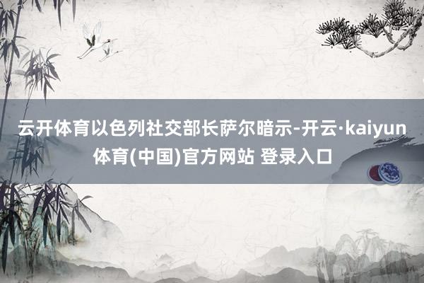 云开体育以色列社交部长萨尔暗示-开云·kaiyun体育(中国)官方网站 登录入口