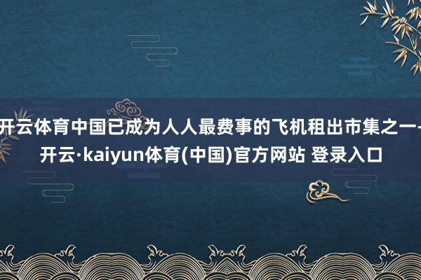 开云体育中国已成为人人最费事的飞机租出市集之一-开云·kaiyun体育(中国)官方网站 登录入口