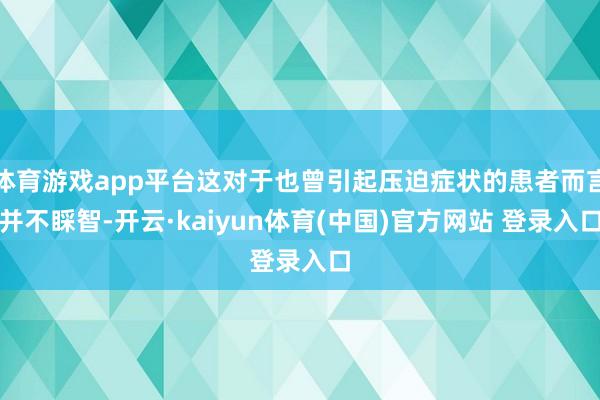 体育游戏app平台这对于也曾引起压迫症状的患者而言并不睬智-开云·kaiyun体育(中国)官方网站 登录入口