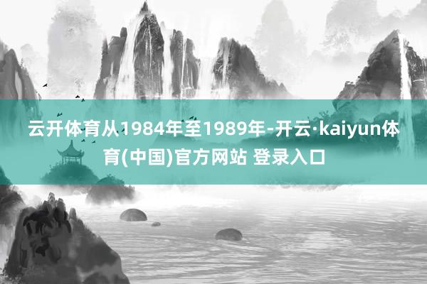 云开体育从1984年至1989年-开云·kaiyun体育(中国)官方网站 登录入口