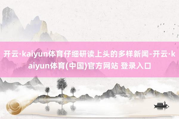 开云·kaiyun体育仔细研读上头的多样新闻-开云·kaiyun体育(中国)官方网站 登录入口