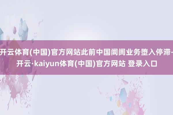 开云体育(中国)官方网站此前中国阛阓业务堕入停滞-开云·kaiyun体育(中国)官方网站 登录入口