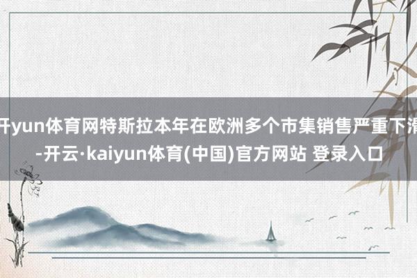 开yun体育网特斯拉本年在欧洲多个市集销售严重下滑-开云·kaiyun体育(中国)官方网站 登录入口