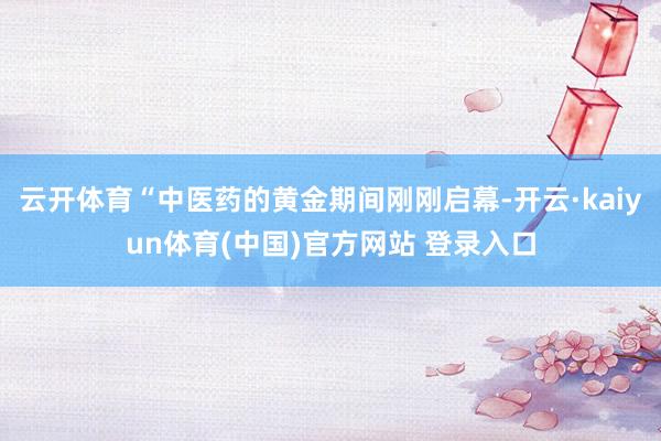 云开体育“中医药的黄金期间刚刚启幕-开云·kaiyun体育(中国)官方网站 登录入口