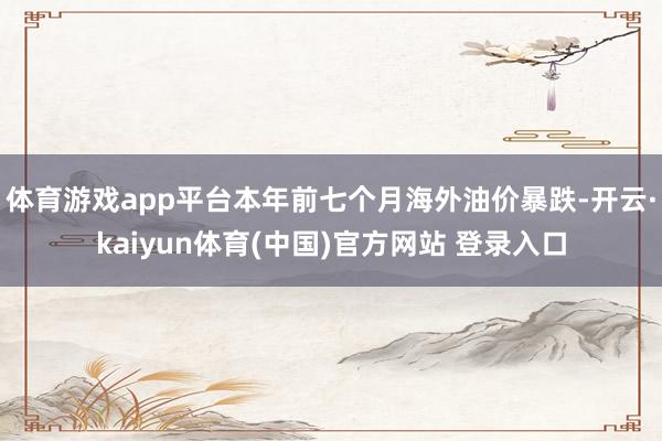体育游戏app平台本年前七个月海外油价暴跌-开云·kaiyun体育(中国)官方网站 登录入口