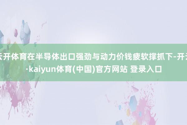 云开体育在半导体出口强劲与动力价钱疲软撑抓下-开云·kaiyun体育(中国)官方网站 登录入口