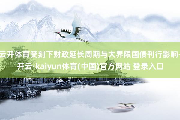 云开体育受刻下财政延长周期与大界限国债刊行影响-开云·kaiyun体育(中国)官方网站 登录入口